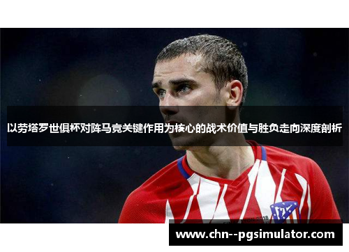 以劳塔罗世俱杯对阵马竞关键作用为核心的战术价值与胜负走向深度剖析