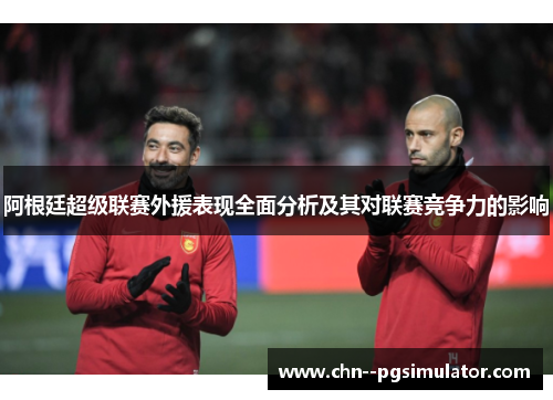 阿根廷超级联赛外援表现全面分析及其对联赛竞争力的影响