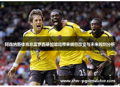 阿森纳新体育总监罗西基加盟将带来哪些改变与未来规划分析
