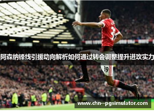 阿森纳锋线引援动向解析如何通过转会调整提升进攻实力