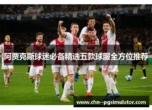 阿贾克斯球迷必备精选五款球服全方位推荐 阿贾克斯球迷必备精选五款球服全方位推荐