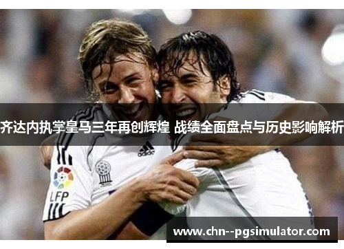 齐达内执掌皇马三年再创辉煌 战绩全面盘点与历史影响解析 齐达内执掌皇马三年再创辉煌 战绩全面盘点与历史影响解析