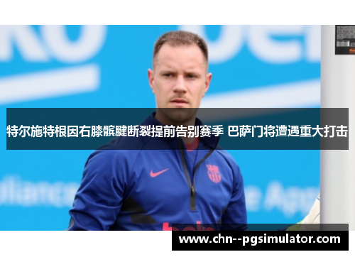 特尔施特根因右膝髌腱断裂提前告别赛季 巴萨门将遭遇重大打击 特尔施特根因右膝髌腱断裂提前告别赛季 巴萨门将遭遇重大打击
