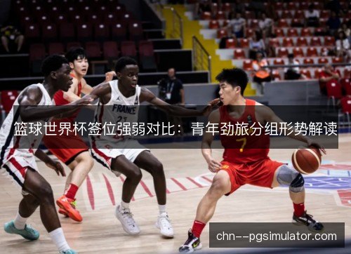 篮球世界杯签位强弱对比：青年劲旅分组形势解读