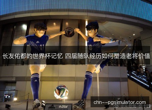 长友佑都的世界杯记忆 四届随队经历如何塑造老将价值